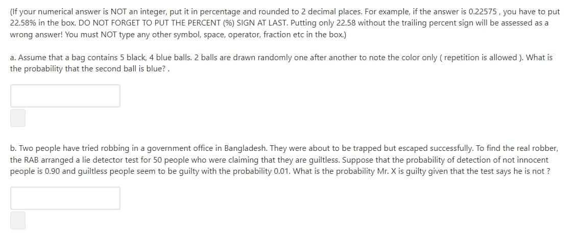 (If your numerical answer is NOT an integer, put it in percentage and rounded to 2 decimal places. For example, if the answer is 0.22575 , you have to put
22.58% in the box. DO NOT FORGET TO PUT THE PERCENT (%) SIGN AT LAST. Putting only 22.58 without the trailing percent sign will be assessed as a
wrong answer! You must NOT type any other symbol, space, operator, fraction etc in the box.)
a. Assume that a bag contains 5 black, 4 blue balls. 2 balls are drawn randomly one after another to note the color only ( repetition is allowed ). What is
the probability that the second ball is blue? .
b. Two people have tried robbing in a government office in Bangladesh. They were about to be trapped but escaped successfully. To find the real robber,
the RAB arranged a lie detector test for 50 people who were claiming that they are guiltless. Suppose that the probability of detection of not innocent
people is 0.90 and guiltless people seem to be guilty with the probability 0.01. What is the probability Mr. X is guilty given that the test says he is not ?
