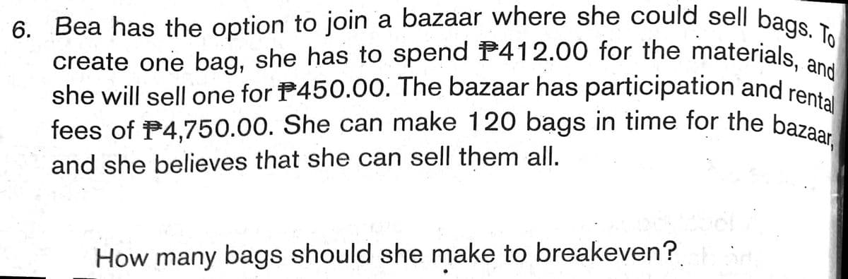 6. Bea has the option to join a bazaar where she could sell bags. To
fees of P4,750.00. She can make 120 bags in time for the bazaar,
create one bag, she has to spend P412.00 for the materials, and
create one bag, she has to spend P412.00 for the materials
she will sell one for P450.00. The bazaar has participation and ren
and she believes that she can sell them all.
How many bags should she make to breakeven?
