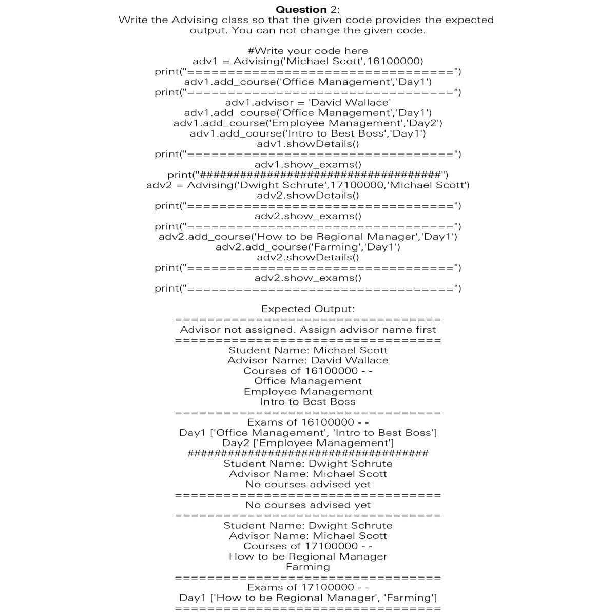 Question 2:
Write the Advising class so that the given code provides the expected
output. You can not change the given code.
#Write your code here
adv1 = Advising('Michael Scott',16100000)
print("=
:=")
= ==
adv1.add_course('Office Management','Day1')
print("=
:=")
adv1.advisor = 'David Wallace'
adv1.add_course('Office Management','Day1')
adv1.add_course('Employee Management','Day2')
adv1.add_course('Intro to Best Boss','Day1')
adv1.showDetails()
print("==
:=")
adv1.show_exams()
print("####################################")
adv2 = Advising('Dwight Schrute', 17100000,'Michael Scott')
adv2.showDetails()
print("==
:=")
==
adv2.show_exams()
print("==
======")
adv2.add_course('How to be Regional Manager','Day1')
adv2.add_course('Farming','Day1')
adv2.showDetails()
print("==
==")
adv2.show_exams()
print("==
===")
Expected Output:
==
Advisor not assigned. Assign advisor name first
Student N ame: Michael Scott
Advisor Name: David Wallace
Courses of 16100000 - -
Office Management
Employee Management
Intro to Best Boss
Exams of 16100000 - -
Day1 ['Office Management', 'Intro to Best Boss']
Day2 ['Employee Management']
####################################
Student Name: Dwight Schrute
Advisor Name: Michael Scott
No courses advised yet
No courses advised yet
Student Name: Dwight Schrute
Advisor Name: Michael Scott
Courses of 17100000 - -
How to be Regional Manager
Farming
Exams of 17100000 - -
Day1 ['How to be Regional Manager', 'Farming']
==
||
||
||
||
||
||
||
||
