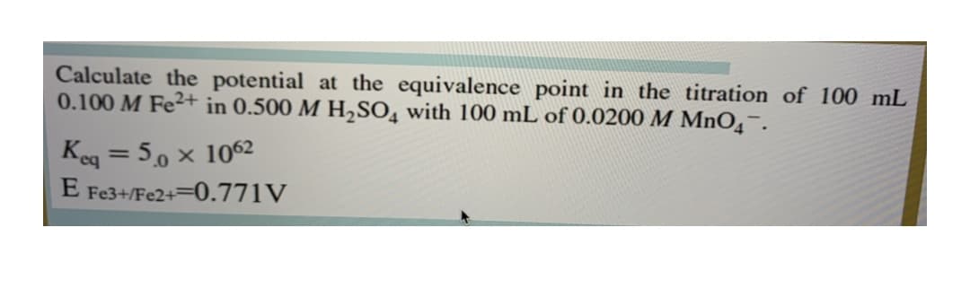 Calculate the potential at the equivalence point in the titration of 100 mL
0.100 M Fe²+ in 0.500 M H,SO, with 100 mL of 0.0200 M MnO4¯.
Keg = 50 × 1062
E Fe3+/Fe2+=0.771V
%3D
