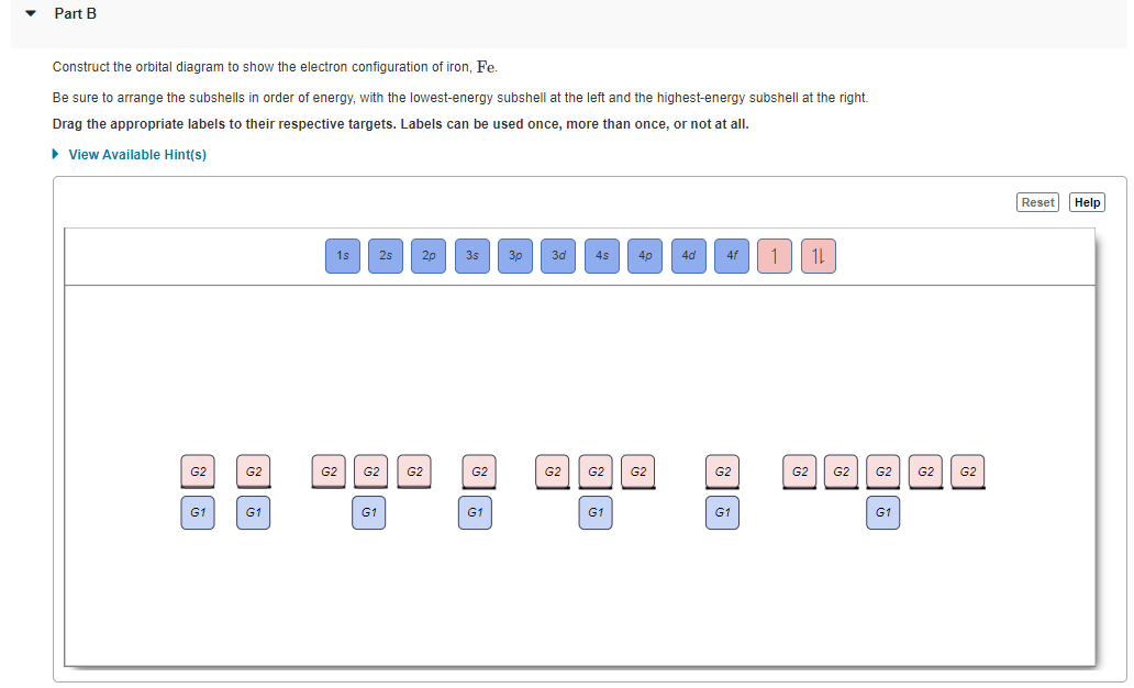 Part B
Construct the orbital diagram to show the electron configuration of iron, Fe.
Be sure to arrange the subshells in order of energy, with the lowest-energy subshell at the left and the highest-energy subshell at the right.
Drag the appropriate labels to their respective targets. Labels can be used once, more than once, or not at all.
• View Available Hint(s)
Reset Help
1s
2s
2p
3s
3p
3d
4p
4d
4f
G2
G2
G2
G2
G2
G2
G2
G2
G2
G2
G2
G2
G2
G2
G2
G1
G1
G1
G1
G1
G1
G1
