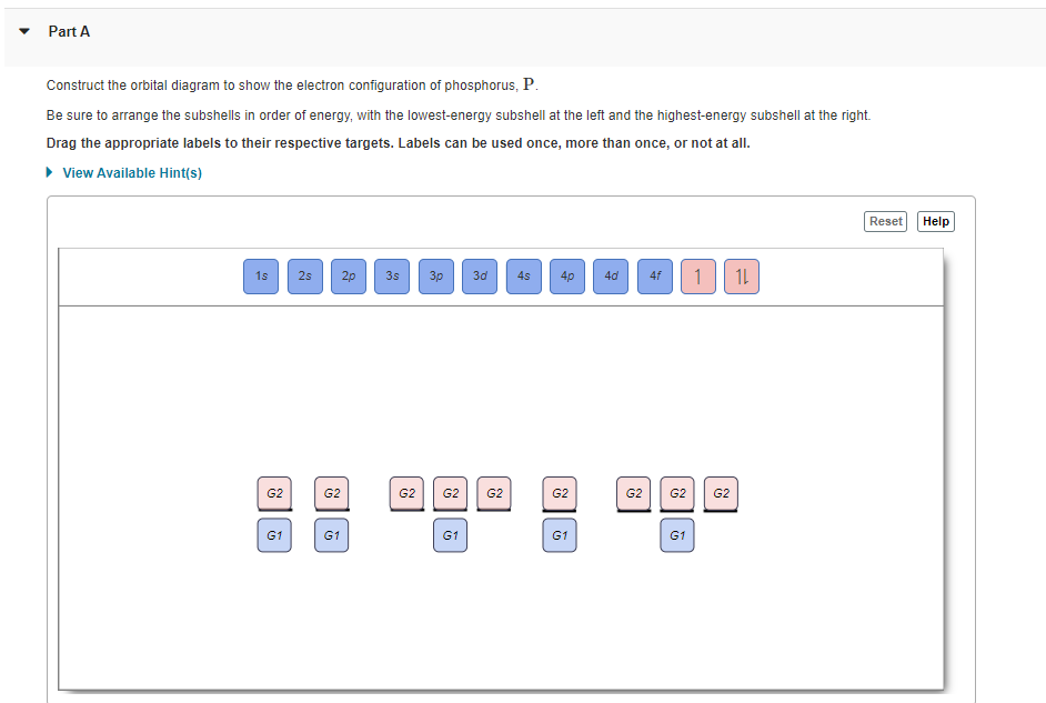 Part A
Construct the orbital diagram to show the electron configuration of phosphorus, P.
Be sure to arrange the subshells in order of energy, with the lowest-energy subshell at the left and the highest-energy subshell at the right.
Drag the appropriate labels to their respective targets. Labels can be used once, more than once, or not at all.
• View Available Hint(s)
Reset
Help
1s
2s
2p
3s
3p
3d
4s
4p
4d
4f
1L
G2
G2
G2
G2
G2
G2
G2
G2
G2
G1
G1
G1
G1
G1
