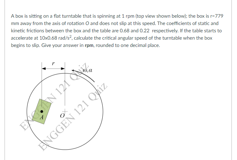 A box is sitting on a flat turntable that is spinning at 1 rpm (top view shown below); the box is r=779
mm away from the axis of rotation O and does not slip at this speed. The coefficients of static and
kinetic frictions between the box and the table are 0.68 and 0.22 respectively. If the table starts to
accelerate at 10x0.68 rad/s?, calculate the critical angular speed of the turntable when the box
begins to slip. Give your answer in rpm, rounded to one decimal place.
GeAN 121 QNiZ
ENGGEN 121 Quiz
