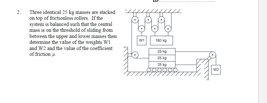 Three identical 25 kg masses are stacked
on top of frictionless rollers. If the
system is balanced such that the central
mass is on the threshold of sliding from
between the upper and lower masses then
determine the value of the weights W1
2.
W1
180 kg
and W2 and the value of the coefficient
25 kg
of friction u.
25 kg
25 kg
W2
