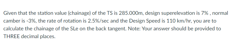 Given that the station value (chainage) of the TS is 285.000m, design superelevation is 7% , normal
camber is -3%, the rate of rotation is 2.5%/sec and the Design Speed is 110 km/hr, you are to
calculate the chainage of the SLe on the back tangent. Note: Your answer should be provided to
THREE decimal places.
