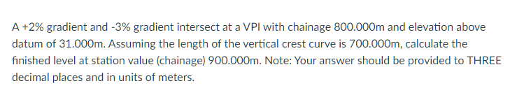 A +2% gradient and -3% gradient intersect at a VPI with chainage 800.000m and elevation above
datum of 31.000m. Assuming the length of the vertical crest curve is 700.000m, calculate the
finished level at station value (chainage) 900.000m. Note: Your answer should be provided to THREE
decimal places and in units of meters.