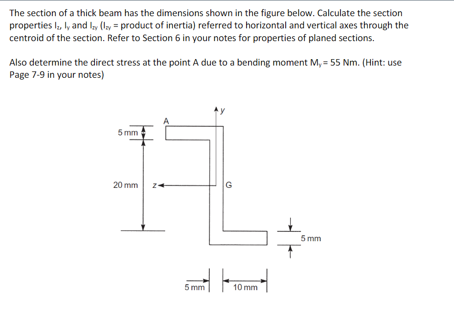 The section of a thick beam has the dimensions shown in the figure below. Calculate the section
properties lz, ly and Izy (Izy = product of inertia) referred to horizontal and vertical axes through the
centroid of the section. Refer to Section 6 in your notes for properties of planed sections.
Also determine the direct stress at the point A due to a bending moment My = 55 Nm. (Hint: use
Page 7-9 in your notes)
Ay
A
5 mm
20 mm
G
5 mm
5 mm
10 mm
