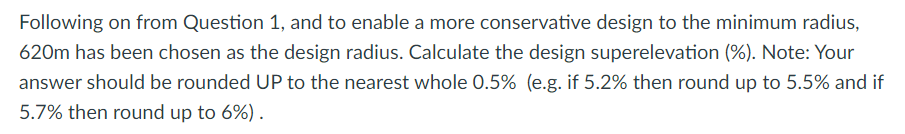 Following on from Question 1, and to enable a more conservative design to the minimum radius,
620m has been chosen as the design radius. Calculate the design superelevation (%). Note: Your
answer should be rounded UP to the nearest whole 0.5% (e.g. if 5.2% then round up to 5.5% and if
5.7% then round up to 6%) .
