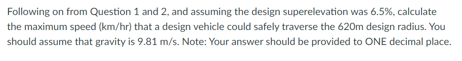 Following on from Question 1 and 2, and assuming the design superelevation was 6.5%, calculate
the maximum speed (km/hr) that a design vehicle could safely traverse the 620m design radius. You
should assume that gravity is 9.81 m/s. Note: Your answer should be provided to ONE decimal place.
