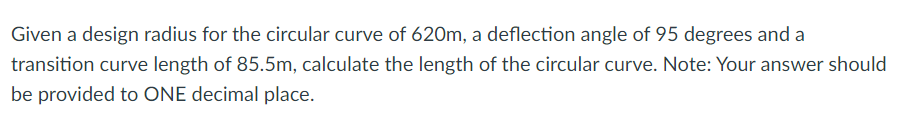 Given a design radius for the circular curve of 620m, a deflection angle of 95 degrees and a
transition curve length of 85.5m, calculate the length of the circular curve. Note: Your answer should
be provided to ONE decimal place.
