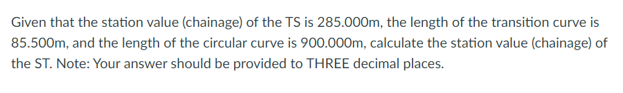 Given that the station value (chainage) of the TS is 285.000m, the length of the transition curve is
85.500m, and the length of the circular curve is 900.000m, calculate the station value (chainage) of
the ST. Note: Your answer should be provided to THREE decimal places.
