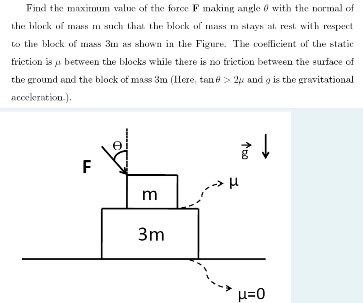 Find the maximum value of the force F making angle 0 with the normal of
the block of mass m such that the block of mass m stays at rest with respect
to the block of mass 3m as shown in the Figure. The coefficient of the static
friction is u between the blocks while there is no friction between the surface of
the ground and the block of mass 3m (Here, tan 0 > 2µ and g is the gravitational
acceleration.).
F
>H
3m
H=0
