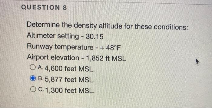 QUESTION 8
Determine the density altitude for these conditions:
Altimeter setting - 30.15
Runway temperature - + 48°F
Airport elevation - 1,852 ft MSL
OA. 4,600 feet MSL.
OB. 5,877 feet MSL.
OC. 1,300 feet MSL.