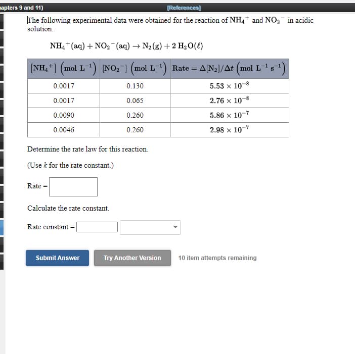 napters 9 and 11)
[References]
The following experimental data were obtained for the reaction of NH4* and NO2- in acidic
solution.
NH, “ (aq) + NO, -(aq) → N2 (g) + 2 H20(t)
[NH, +] (mol L-1) NO, ] (mol
L-1) Rate =
A[N2]/At (mol L-1
0.0017
0.130
5.53 x 10-8
0.0017
2.76 x 10-8
0.065
0.0090
5.86 x 10-7
0.260
0.0046
0.260
2.98 x 10-7
Determine the rate law for this reaction.
(Use k for the rate constant.)
Rate =
Calculate the rate constant.
Rate constant =
Submit Answer
Try Another Version
10 item attempts remaining
