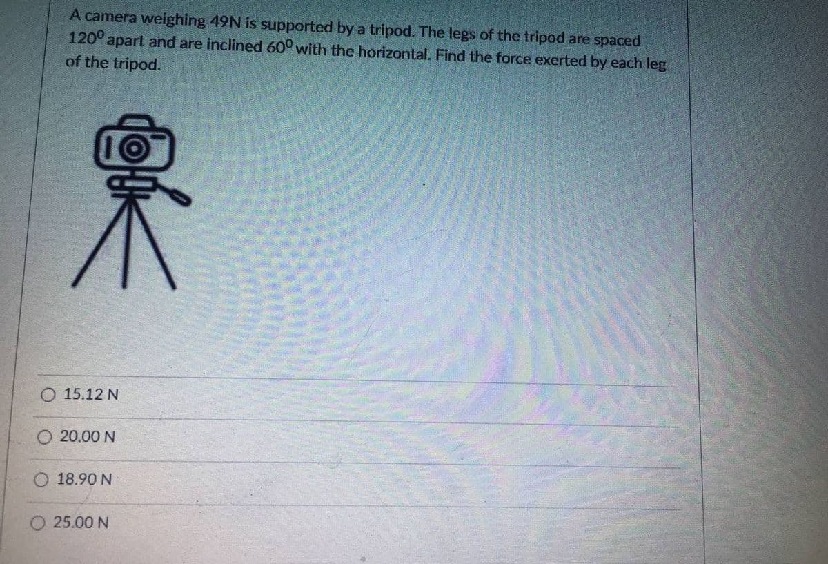 A camera weighing 49N is supported by a tripod. The legs of the tripod are spaced
1200
apart and are inclined 60° with the horizontal. Find the force exerted by each leg
of the tripod.
15.12 N
20.00 N
18.90 N
O 25.00 N
