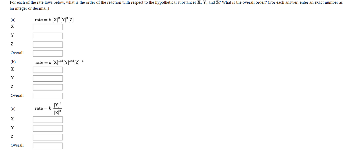 For each of the rate laws below, what is the order of the reaction with respect to the hypothetical substances X, Y, and Z? What is the overall order? (For each answer, enter an exact number as
an integer or decimal.)
(a)
rate = k [X]° [Y]° Z]
X
Y
Overall
(b)
rate = k [X]/?[Y]³3/² [Z]-1
X
Y
Z
Overall
rate = k
[z]?
(c)
X
Y
Overall
