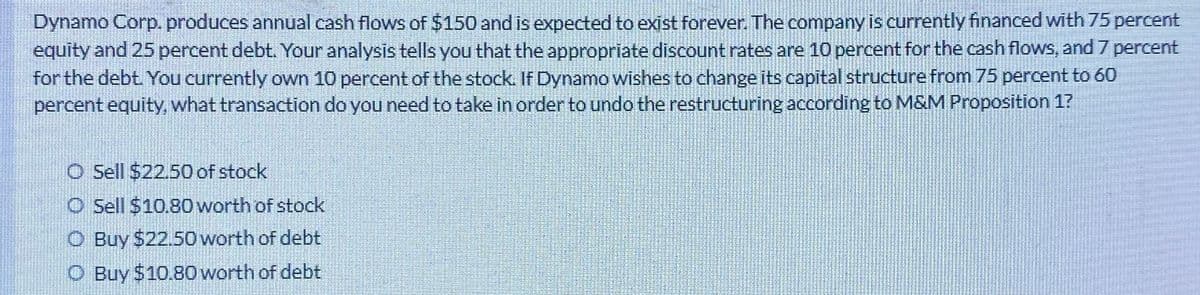 Dynamo Corp. produces annual cash flows of $150 and is expected to exist forever. The company is currently financed with 75 percent
equity and 25 percent debt. Your analysis tells you that the appropriate discount rates are 10 percent for the cash flows, and 7 percent
for the debt. You currently own 10 percent of the stock. If Dynamo wishes to change its capital structure from 75 percent to 60
percent equity, what transaction do you need to take in order to undo the restructuring according to M&M Proposition 1?
O Sell $22.50 of stock
O Sell $10.80 worth of stock
O Buy $22.50 worth of debt
O Buy $10.80 worth of debt