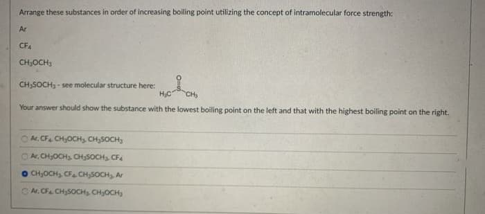 Arrange these substances in order of increasing boiling point utilizing the concept of intramolecular force strength:
Ar
CF4
CH,OCH3
CH;SOCH, - see molecular structure here:
H;C
CH
Your answer should show the substance with the lowest boiling point on the left and that with the highest boiling point on the right.
Ar. CF CH,OCHs, CH;SOCH,
O Ar, CH;OCH3. CH3SOCH3. CF
CH,OCH, CF CH,SOCH Ar
Ar. CF CH;SOCHs CHOCH
