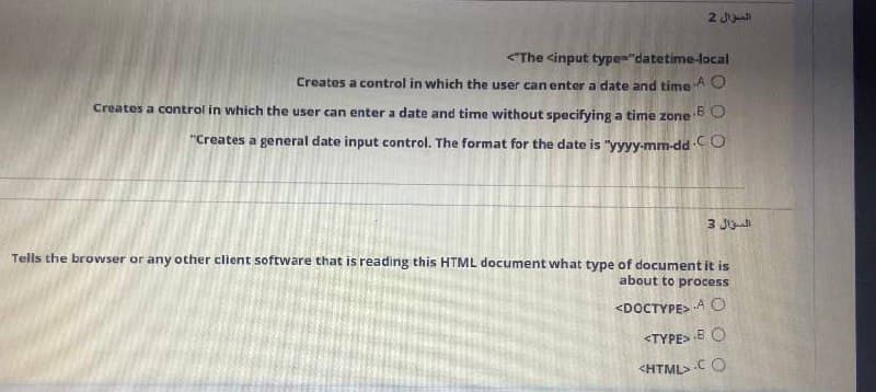 2 Jl
<The cinput type="datetime-local
Creates a control in which the user can enter a date and time
AO
Creates a control in which the user can enter a date and time without specifying a time zone
"Creates a general date input control. The format for the date is "yyyy-mm-dd CO
3 JO
Tells the browser or any other client software that is reading this HTML document what type of document it is
about to process
<DOCTYPE> A O
<TYPE> B O
<HTML>C O
