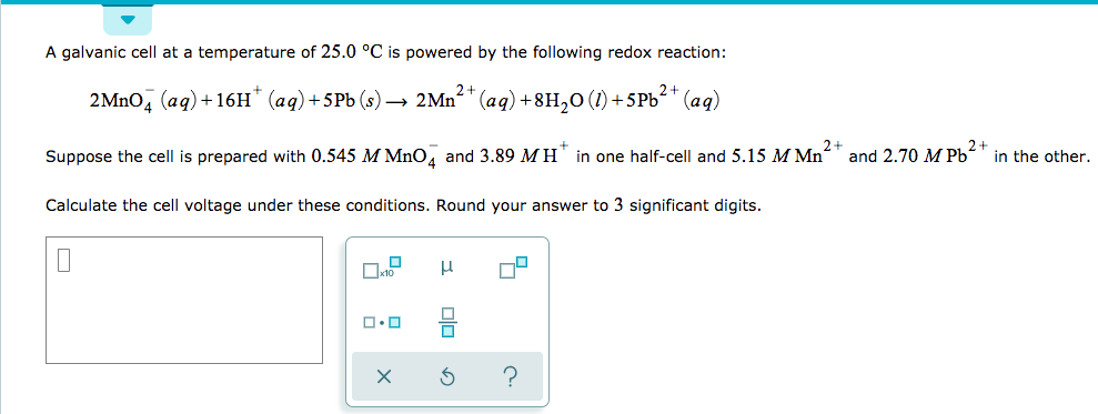 A galvanic cell at a temperature of 25.0 °C is powered by the following redox reaction:
2MnOд (аq)+16H" (ад)+5Pb (s) — 2Mn*" (aq) +8H,0 (1) + 5PЫ?" (ад)
2+
in the other.
in one half-cell and 5.15 MMn
and 2.70 M Pb
Suppose the cell is prepared with 0.545 M MnO4 and 3.89 MH
Calculate the cell voltage under these conditions. Round your answer to 3 significant digits
sto
?
X
