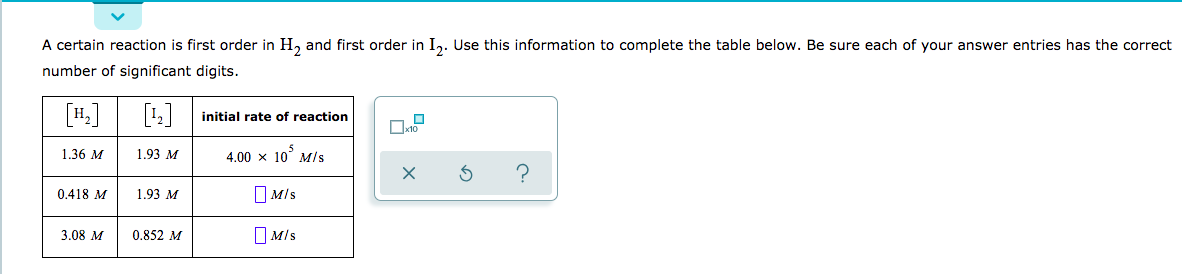 A certain reaction is first order in H, and first order in I,. Use this information to complete the table below. Be sure each of your answer entries has the correct
number of significant digits.
initial rate of reaction
to
4,00 x 10 Mls
1.36 M
1.93 M
?
X
MIs
0.418 M
1.93 M
MIs
3.08 M
0.852 M

