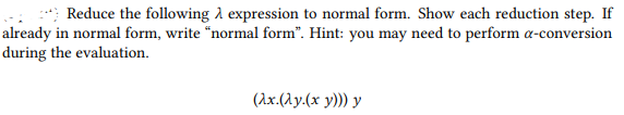 Reduce the following A expression to normal form. Show each reduction step. If
already in normal form, write "normal form". Hint: you may need to perform a-conversion
during the evaluation.
(Ax.(Ay.(x y))) y
