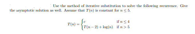 Use the method of iterative substitution to solve the following recurrence. Give
the asymptotic solution as well. Assume that T(n) is constant for n < 5.
if n< 4
1T(п - 2) + log(n) if n >5
T(n) :
