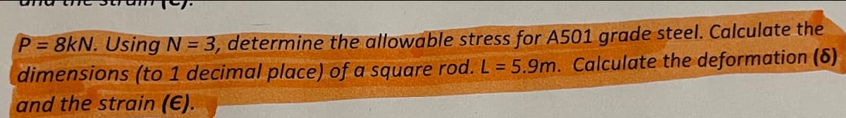 P = 8kN. Using N = 3, determine the allowable stress for A501 grade steel. Calculate the
dimensions (to 1 decimal place) of a square rod. L = 5.9m. Calculate the deformation (6)
and the strain (€).
