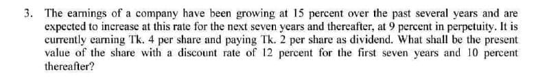 3. The earnings of a company have been growing at 15 percent over the past several years and are
expected to increase at this rate for the next seven years and thereafter, at 9 percent in perpetuity. It is
currently earning Tk. 4 per share and paying Tk. 2 per share as dividend. What shall be the present
value of the share with a discount rate of 12 percent for the first seven years and 10 percent
thereafter?