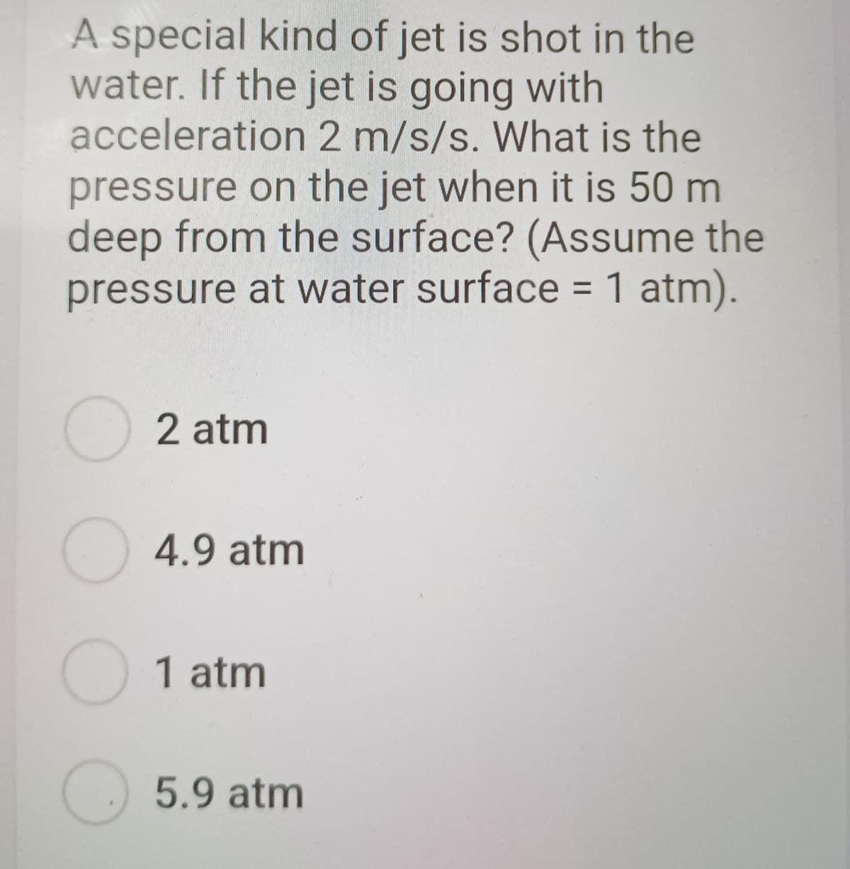 A special kind of jet is shot in the
water. If the jet is going with
acceleration 2 m/s/s. What is the
pressure on the jet when it is 50 m
deep from the surface? (Assume the
pressure at water surface = 1 atm).
2 atm
○ 4.9 atm
1 atm
5.9 atm