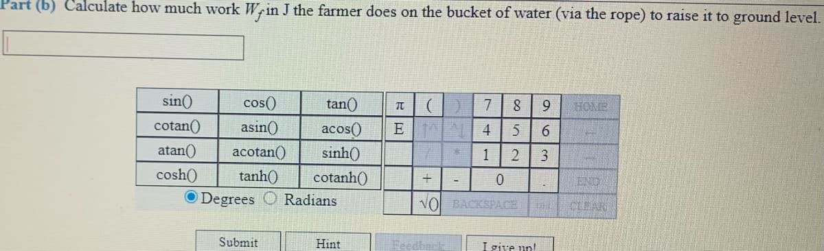 Part (b) Calculate how much work Wrin J the farmer does on the bucket of water (via the rope) to raise it to ground level.
sin()
cos()
tan()
).
7
HOME
cotan()
asin()
E 4
acos()
sinh()
6.
atan()
acotan()
1
3
cosh()
tanh()
cotanh()
END
O Degrees
Radians
VO BACKSPACE
CLEAR
Submit
Hint
Feedback
I give un!
