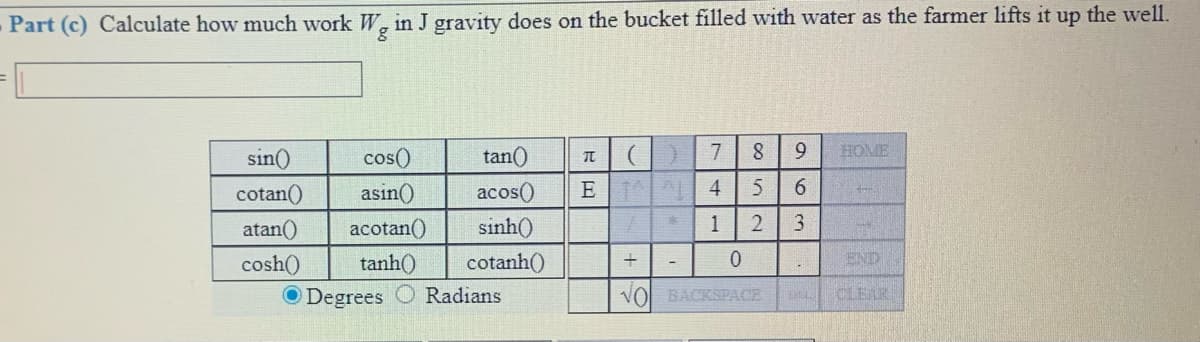 - Part (c) Calculate how much work W, in J gravity does on the bucket filled with water as the farmer lifts it up the well.
sin()
cos()
tan()
7
9.
HOME
cotan()
asin()
acos()
6.
atan()
acotan()
sinh()
3.
tanh()
END
cosh()
O Degrees
cotanh()
Radians
VO BACKSPACE
CLEAR
