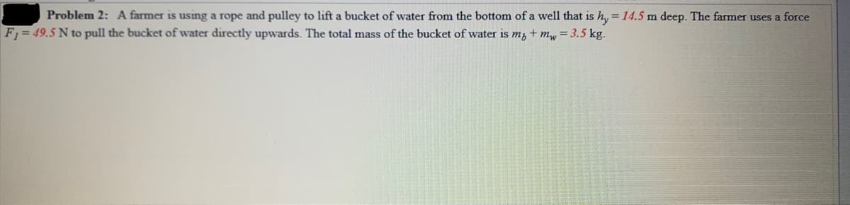 Problem 2: A farmer is using a rope and pulley to lift a bucket of water from the bottom of a well that is h, = 14.5 m deep. The farmer uses a force
F1= 49.5 N to pull the bucket of water directly upwards. The total mass of the bucket of water is m, + my = 3.5 kg.
