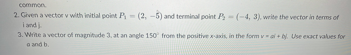 common.
2. Given a vector v with initial point P₁ = (2, -5) and terminal point P₂ = (-4, 3), write the vector in terms of
i and j.
3. Write a vector of magnitude 3, at an angle 150° from the positive x-axis, in the form v = ai + bj. Use exact values for
a and b.