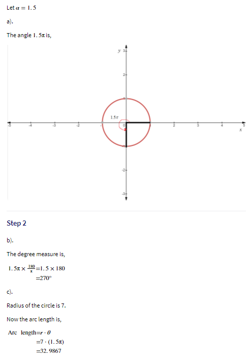 Let a = 1.5
a).
The angle I. 5x is,
2
1.5r
Step 2
b).
The degree measure is,
1.5x x 뿐=1.5x 180
=270°
c).
Radius of the circle is 7.
Now the arc length is,
Arc length=r ·0
=7. (1. 5x)
=32. 9867

