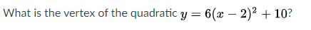 What is the vertex of the quadratic y = 6(x – 2)² + 10?
