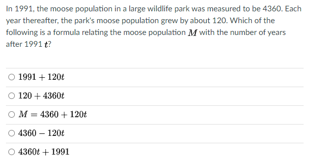 In 1991, the moose population in a large wildlife park was measured to be 4360. Each
year thereafter, the park's moose population grew by about 120. Which of the
following is a formula relating the moose population M with the number of years
after 1991 t?
1991 + 120t
O 120 + 4360t
O M = 4360 + 120t
4360 – 120t
4360t + 1991
