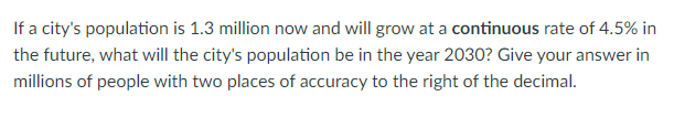 If a city's population is 1.3 million now and will grow at a continuous rate of 4.5% in
the future, what will the city's population be in the year 2030? Give your answer in
millions of people with two places of accuracy to the right of the decimal.
