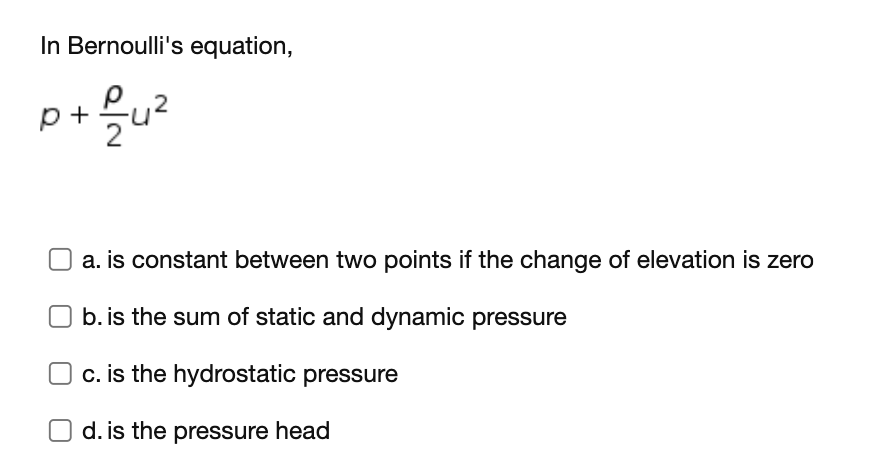 In Bernoulli's equation,
p+ 을u리
O a. is constant between two points if the change of elevation is zero
b. is the sum of static and dynamic pressure
O c. is the hydrostatic pressure
d. is the pressure head
