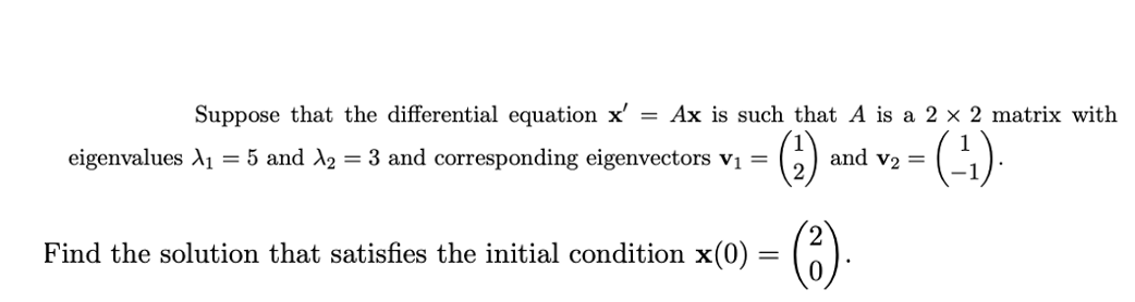 Suppose that the differential equation x'
= Ax is such that A is a 2 × 2 matrix with
eigenvalues A1 = 5 and A2 = 3 and corresponding eigenvectors v =
and v2 =
()
Find the solution that satisfies the initial condition x(0) :
