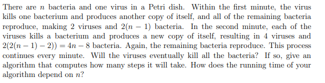 There are n bacteria and one virus in a Petri dish. Within the first minute, the virus
kills one bacterium and produces another copy of itself, and all of the remaining bacteria
reproduce, making 2 viruses and 2(n-1) bacteria. In the second minute, each of the
viruses kills a bacterium and produces a new copy of itself, resulting in 4 viruses and
2(2(n-1)-2)) = 4n - 8 bacteria. Again, the remaining bacteria reproduce. This process
continues every minute. Will the viruses eventually kill all the bacteria? If so, give an
algorithm that computes how many steps it will take. How does the running time of your
algorithm depend on n?