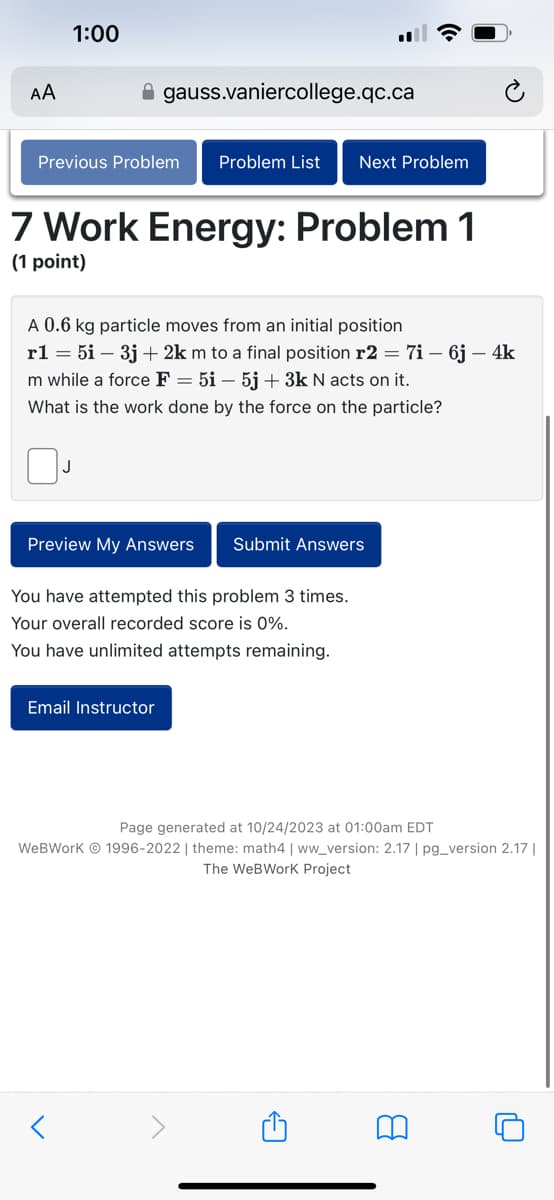 AA
1:00
gauss.vaniercollege.qc.ca
Previous Problem Problem List
7 Work Energy: Problem 1
(1 point)
A 0.6 kg particle moves from an initial position
r1 = 5i – 3j + 2km to a final position r2 = 7i – 6j – 4k
m while a force F = 5i - 5j + 3k N acts on it.
What is the work done by the force on the particle?
Next Problem
Preview My Answers Submit Answers
You have attempted this problem 3 times.
Your overall recorded score is 0%.
You have unlimited attempts remaining.
Email Instructor
Page generated at 10/24/2023 at 01:00am EDT
WeBWork Ⓒ 1996-2022 | theme: math4 | ww_version: 2.17 | pg_version 2.17 |
The WeBWork Project
A
8