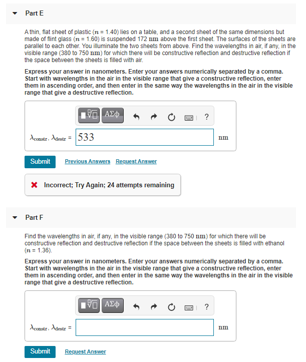 Part E
A thin, flat sheet of plastic (n = 1.40) lies on a table, and a second sheet of the same dimensions but
made of flint glass (n = 1.60) is suspended 172 nm above the first sheet. The surfaces of the sheets are
parallel to each other. You illuminate the two sheets from above. Find the wavelengths in air, if any, in the
visible range (380 to 750 nm) for which there will be constructive reflection and destructive reflection if
the space between the sheets is filled with air.
Express your answer in nanometers. Enter your answers numerically separated by a comma.
Start with wavelengths in the air in the visible range that give a constructive reflection, enter
them in ascending order, and then enter in the same way the wavelengths in the air in the visible
range that give a destructive reflection.
| ΑΣΦ
Aconstr. Adestr = 533
Submit Previous Answers Request Answer
* Incorrect; Try Again; 24 attempts remaining
Part F
Aconstr, Adestr
2
Find the wavelengths in air, if any, in the visible range (380 to 750 nm) for which there will be
constructive reflection and destructive reflection if the space between the sheets is filled with ethanol
(n = 1.36).
Submit
Express your answer in nanometers. Enter your answers numerically separated by a comma.
Start with wavelengths in the air in the visible range that give a constructive reflection, enter
them in ascending order, and then enter in the same way the wavelengths in the air in the visible
range that give a destructive reflection.
195] ΑΣΦ
Request Answer
?
p
nm
?
nm