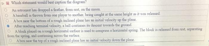 Which statement would best caption the diagram?
An astronaut has dropped a feather. from rest, on the moon.
A baseball is thrown from one player to another, being caught at the same height as it was released.
A box near the bottom of a rough inclined plane has an initial velocity up the plane.
After reaching terminal velocity, a ball continues its descent towards the ground.
A block placed on a rough horizontal surface is used to compress a horizontal spring. The block is released from rest, separating
from the spring, and continuing across the surface.
A box near the top of a rough inclined plane has an initial velocity down the plane.