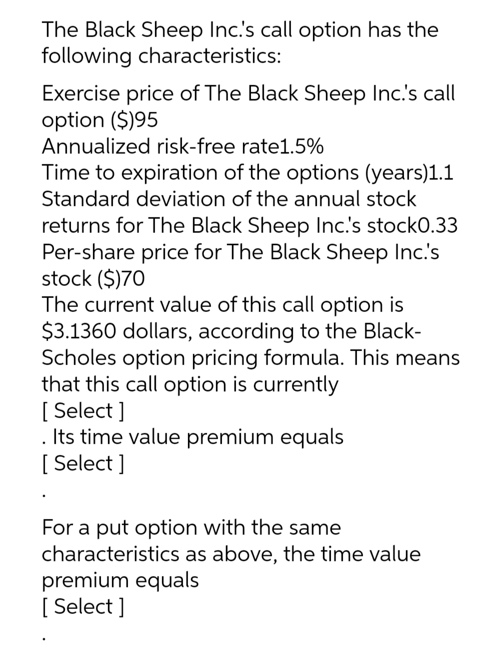 The Black Sheep Inc.'s call option has the
following characteristics:
Exercise price of The Black Sheep Inc.'s call
option ($)95
Annualized risk-free rate1.5%
Time to expiration of the options (years)1.1
Standard deviation of the annual stock
returns for The Black Sheep Inc.'s stock0.33
Per-share price for The Black Sheep Inc.'s
stock ($)70
The current value of this call option is
$3.1360 dollars, according to the Black-
Scholes option pricing formula. This means
that this call option is currently
[Select]
. Its time value premium equals
[ Select]
For a put option with the same
characteristics as above, the time value
premium equals
[ Select]