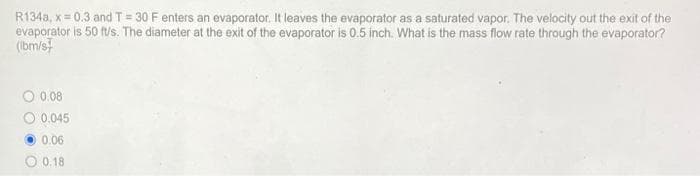 R134a, x=0.3 and T = 30 F enters an evaporator. It leaves the evaporator as a saturated vapor. The velocity out the exit of the
evaporator is 50 ft/s. The diameter at the exit of the evaporator is 0.5 inch. What is the mass flow rate through the evaporator?
(ibm/s
0 0.08
0.045
0.06
0.18