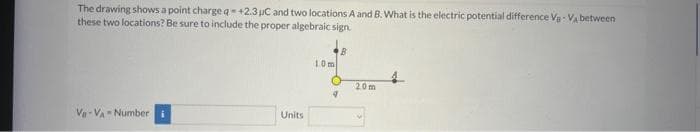 The drawing shows a point charge q=+2.3 µC and two locations A and B. What is the electric potential difference V-VA between
these two locations? Be sure to include the proper algebraic sign.
Va-VA Number i
Units
10m
B
4
20m