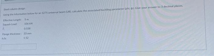 Steel column design
Using the information below for an $275 universal beam (UB), calculate the associated buckling parameter (phi, p). Give your answer to 3 decimal places.
Effective Length: 5m
Squash Load:
106 KN
0.558
Flange thickness: 33 mm
h/b
1.52