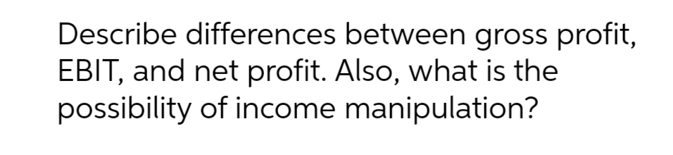 Describe differences between gross profit,
EBIT, and net profit. Also, what is the
possibility of income manipulation?