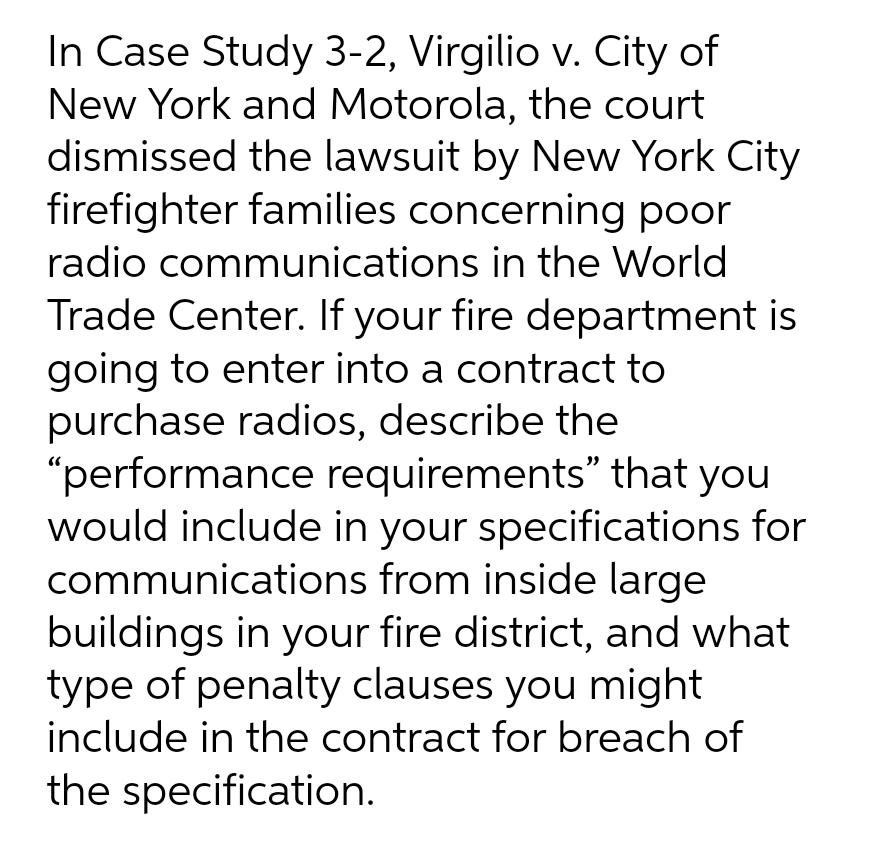 In Case Study 3-2, Virgilio v. City of
New York and Motorola, the court
dismissed the lawsuit by New York City
firefighter families concerning poor
radio communications in the World
Trade Center. If your fire department is
going to enter into a contract to
purchase radios, describe the
"performance requirements" that you
would include in your specifications for
communications from inside large
buildings in your fire district, and what
type of penalty clauses you might
include in the contract for breach of
the specification.